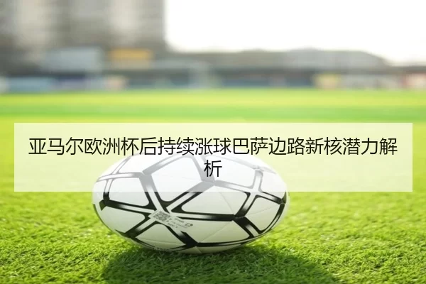 亚马尔欧洲杯后持续涨球巴萨边路新核潜力解析
